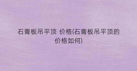 石膏板吊平顶 价格(石膏板吊平顶的价格如何)